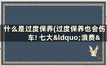 什么是过度保养(过度保养也会伤车! 七大“浪费”你中几招 建议收藏)